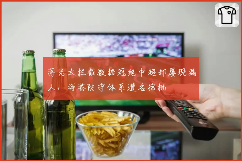 蒋光太拦截数据冠绝中超却屡现漏人，海港防守体系遭名宿批