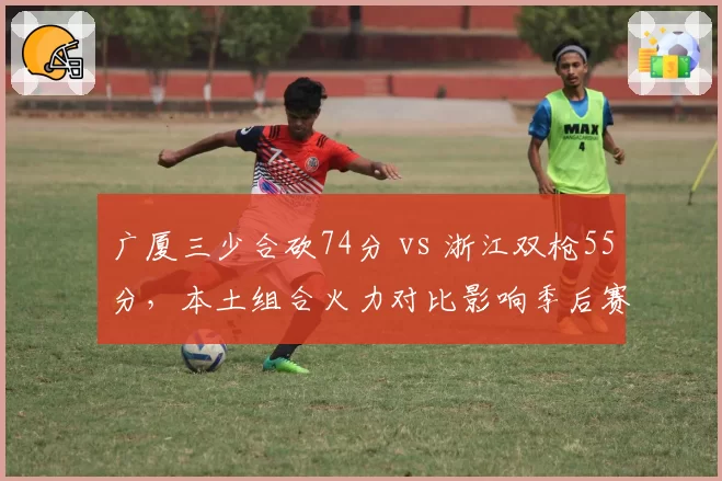 广厦三少合砍74分 vs 浙江双枪55分,本土组合火力对比影响季后赛走势