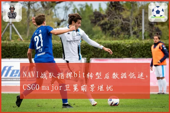 NAVI战队指挥bit转型后数据低迷，CSGO major卫冕前景堪忧