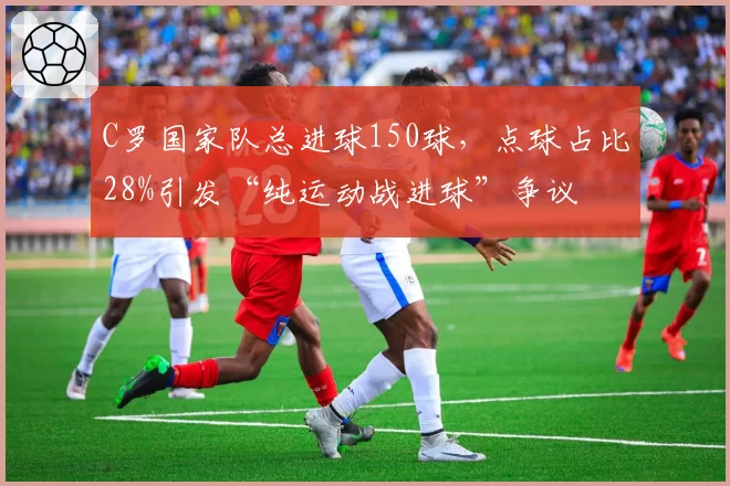 C罗国家队总进球150球，点球占比28%引发“纯运动战进球”争议