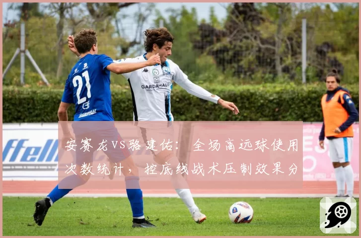 安赛龙vs骆建佑：全场高远球使用次数统计，控底线战术压制效果分析