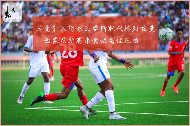 马竞引入阿尔瓦雷斯取代格列兹曼，西蒙尼新赛季尝试高位压迫