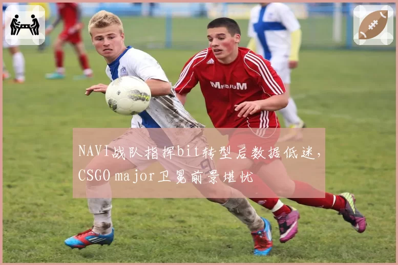 NAVI战队指挥bit转型后数据低迷，CSGO major卫冕前景堪忧