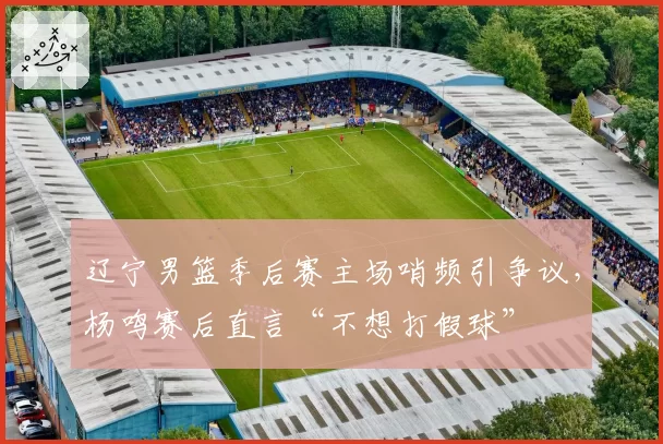 辽宁男篮季后赛主场哨频引争议,杨鸣赛后直言“不想打假球”