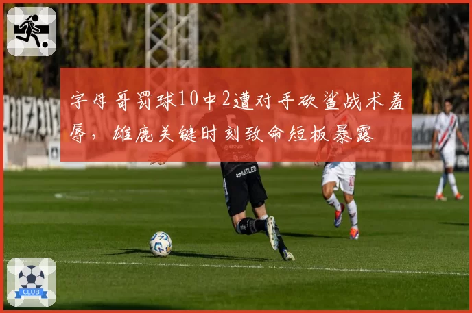 字母哥罚球10中2遭对手砍鲨战术羞辱，雄鹿关键时刻致命短板暴露