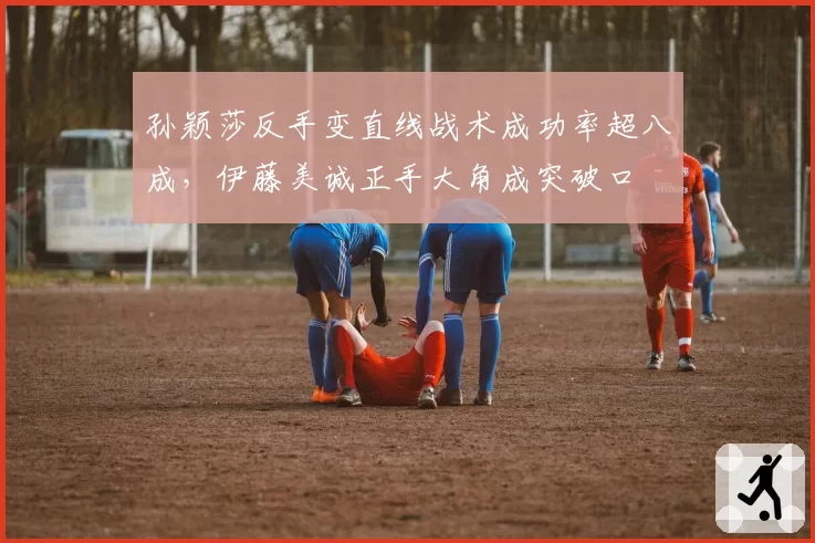 孙颖莎反手变直线战术成功率超八成，伊藤美诚正手大角成突破口