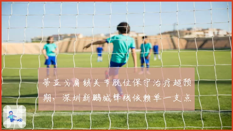 蒂亚戈肩锁关节脱位保守治疗超预期，深圳新鹏城锋线依赖单一支点