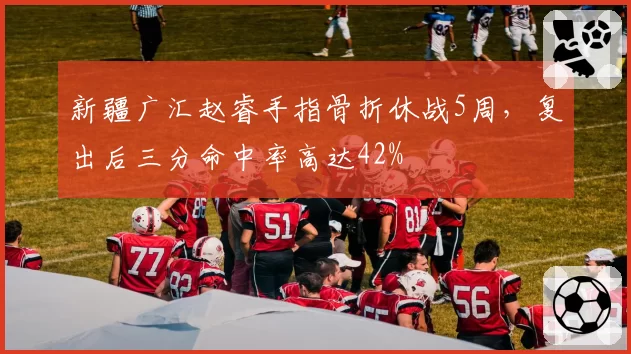 新疆广汇赵睿手指骨折休战5周，复出后三分命中率高达42%
