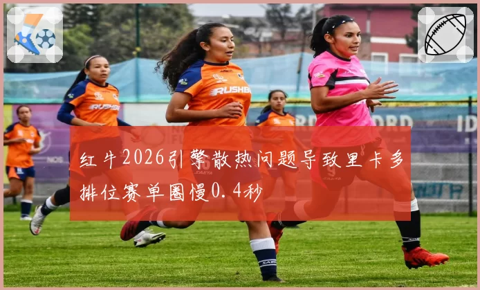 红牛2026引擎散热问题导致里卡多排位赛单圈慢0.4秒