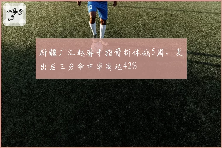 新疆广汇赵睿手指骨折休战5周，复出后三分命中率高达42%