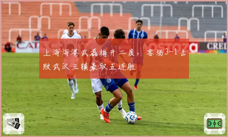上海海港武磊梅开二度，客场3-1击败武汉三镇豪取五连胜