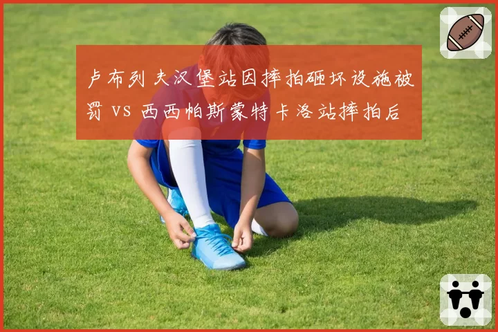 卢布列夫汉堡站因摔拍砸坏设施被罚 vs 西西帕斯蒙特卡洛站摔拍后主动道歉，态度决定处罚轻重