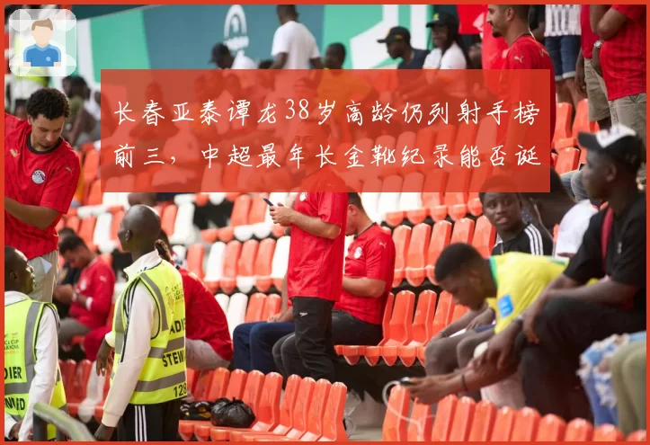 长春亚泰谭龙38岁高龄仍列射手榜前三，中超最年长金靴纪录能否诞生？