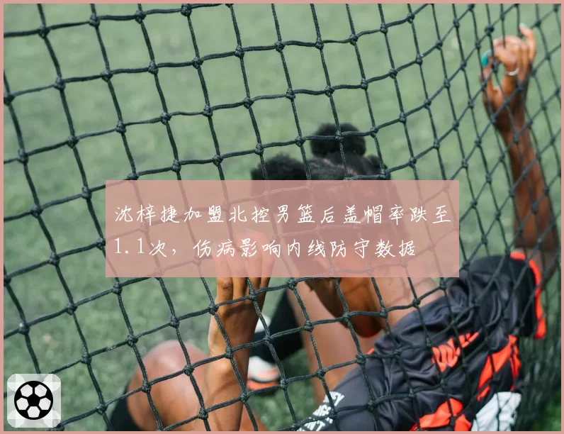 沈梓捷加盟北控男篮后盖帽率跌至1.1次，伤病影响内线防守数据