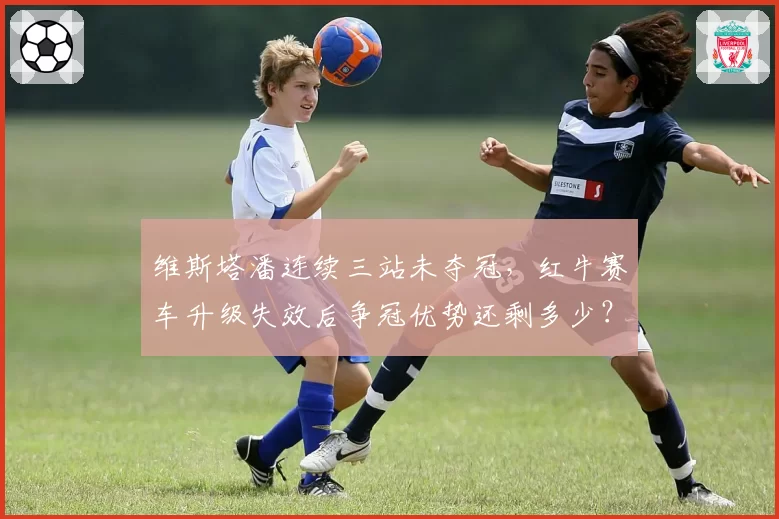 维斯塔潘连续三站未夺冠，红牛赛车升级失效后争冠优势还剩多少？