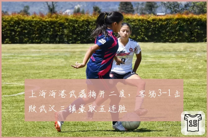 上海海港武磊梅开二度，客场3-1击败武汉三镇豪取五连胜