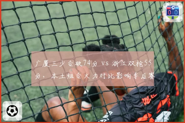 广厦三少合砍74分 vs 浙江双枪55分,本土组合火力对比影响季后赛走势