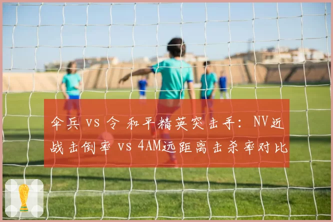 伞兵 vs 令 和平精英突击手:NV近战击倒率 vs 4AM远距离击杀率对比