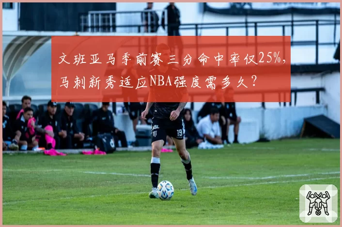 文班亚马季前赛三分命中率仅25%，马刺新秀适应NBA强度需多久？